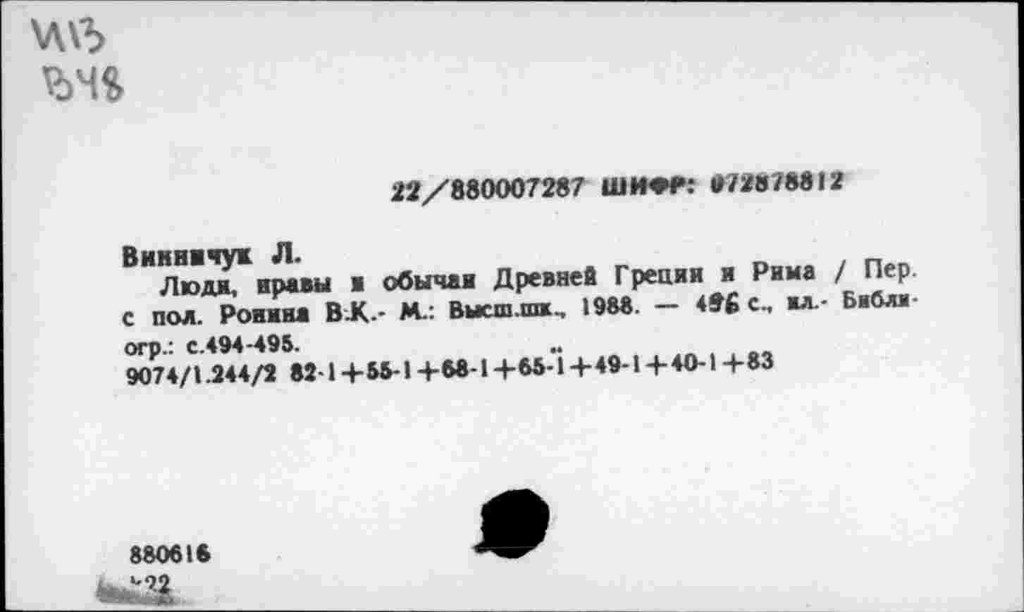 ﻿\Л\3
22/880007287 ШИ»Р: Г/2В78812
Викничук Л.	_	.
Л ».пи, нравы ■ обычая Древней Греции и Рима / Пер. С пол. Ронина ВЛ- М.: Внеш ни., 198«. — 496 с., ил.- Библи огр.: с.494-495.	..
9074/1.344/2 82 1 + 55-1 +68-1 +85-1 + 49-1 + 40-1 + 83
880616